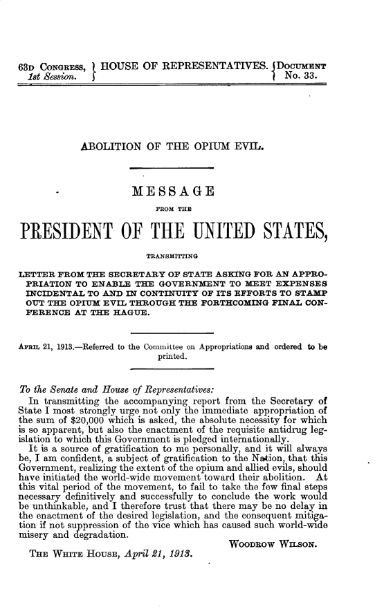 handle is hein.prescomm/anopteomel0001 and id is 1 raw text is: 63D CONGRESS,   HOUSE OF REPRESENTATIVES.  DocUMENT
18t Session.  f                                  No. 33.
ABOLITION OF THE OPIUM EVIL.
-              MESSAGE
FROM THE
PRESIDENT OF THE UNITED STATES,
TRANSMrrING
LETTER FROM THE SECRETARY OF STATE ASKING FOR AN APPRO-
PRIATION TO ENABLE THE GOVERNMENT TO MEET EXPENSES
INCIDENTAL TO AND IN CONTINUITY OF ITS EFFORTS TO STAMP
OUT THE OPIUM EVIL THROUGH THE FORTHCOMING FINAL CON-
FERENCE AT THE HAGUE.
Aram 21, 1913.-Referred to the Committee on Appropriations and ordered to be
printed.
To the Senate and House of Representatives:
In transmitting the accompanying report from the Secretary of
State I most strongly urge not only the immediate appropriation of
the sum of $20,000 which is asked, the absolute necessity for which
is so apparent, but also the enactment of the requisite antidrug leg-
islation to which this Government is pledged internationally.
It is a source of gratification to me personally, and it will always
be, I am confident, a subject of gratification to the Nation, that this
Government, realizing the extent of the opium and allied evils, should
have initiated the world-wide movement toward their abolition. At
this vital period of the movement, to fail to take the few final steps
necessary definitively and successfully to conclude the work would
be unthinkable, and I therefore trust that there may be no delay in
the enactment of the desired legislation, and the consequent mitiga-
tion if not suppression of the vice which has caused such world-wide
misery and degradation.
WOOW OW WILSON.
T HE WHrITE HOUSE, April 21, 1918.


