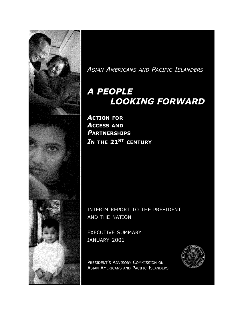 handle is hein.prescomm/asampcil0001 and id is 1 raw text is: 








ASIAN AMERICANS AND PACIFIC ISLANDERS


A PEOPLE
       LOOKING FORWARD

ACTION FOR
ACCESS AND
PARTNERSHIPS
IN THE 21ST CENTURY








INTERIM REPORT TO THE PRESIDENT
AND THE NATION

EXECUTIVE SUMMARY
JANUARY 2001


PRESIDENT's ADVISORY COMMISSION ON
ASIAN AMERICANS AND PACIFIC ISLANDERS


