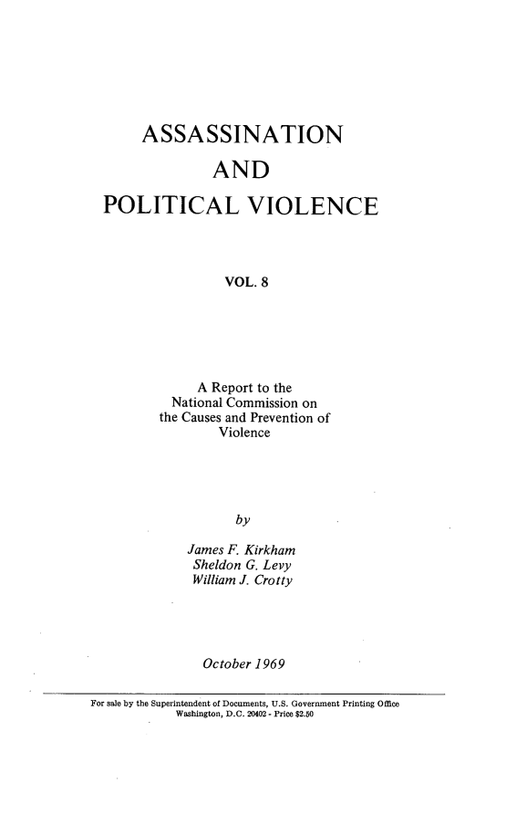 handle is hein.prescomm/aspolviec0001 and id is 1 raw text is: 







     ASSASSINATION

               AND

POLITICAL VIOLENCE




                 VOL. 8


     A Report to the
  National Commission on
the Causes and Prevention of
        Violence





           by

    James F. Kirkham
    Sheldon G. Levy
    William J. Crotty


October 1969


For sale by the Superintendent of Documents, U.S. Government Printing Office
            Washington, D.C. 20402 - Price $2.50


