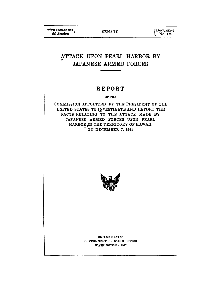 handle is hein.prescomm/atphjparf0001 and id is 1 raw text is: 





77TH CONGRESS}     SDOCUMENT
  2d SessO j                       IEAE No. 159


  ATTACK UPON PEARL HARBOR BY

      JAPANESE ARMED FORCES





              REPORT

                 OF THE

COMMISSION APPOINTED BY THE PRESIDENT OF THE
UNITED STATES TO INVESTIGATE AND REPORT THE
  FACTS RELATING TO THE ATTACK MADE BY
    JAPANESE ARMED FORCES UPON PEARL
    HARBORJN THE TERRITORY OF HAWAII
           ON DECEMBER 7, 1941


    UNITED STATES
GOVERNMENT PRINTING OFFICE
    WASHINGTON : 1942


