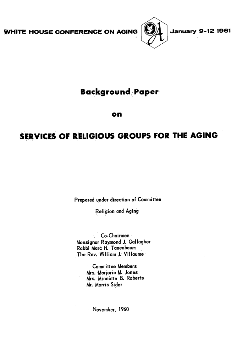 handle is hein.prescomm/bkpsvrelga0001 and id is 1 raw text is: 



WHITE HOUSE CONFERENCE ON AGING


                   Background,,, Paper


                             on


SERVICES OF RELIGIOUS GROUPS FOR THE AGING


Prepared under direction of Committee

       Religion and Aging



       Co-Chairmen
 Monsignor Raymond J. Gallagher
 Rabbi Marc H. Tanenbaum
 The Rev. William J. Villaume

      Committee Members
    Mrs. Marjorie M. Jones
    Mrs. Minnette B. Roberts
    Mr. Morris Sider


November, 1960


January 9-12 1961


