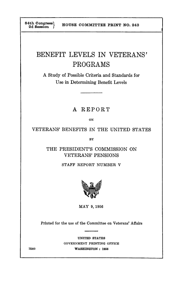 handle is hein.prescomm/bnlvvp0001 and id is 1 raw text is: 



84th Congress HOUSE COMMITTEE  PRINT NO. 243
2d  Session I


  BENEFIT LEVELS IN VETERANS'

               PROGRAMS

    A Study of Possible Criteria and Standards for
         Use in Determining Benefit Levels





               A  REPORT

                     ON

VETERANS'  BENEFITS  IN THE  UNITED  STATES

                     BY


  THE  PRESIDENT'S  COMMISSION   ON
         VETERANS'  PENSIONS

         STAFF REPORT NUMBER V









              MAY  9, 1956



Printed for the use of the Committee on Veterans' Affairs


              UNITED STATES
        GOVERNMENT PRINTING OFFICE
            WASHINGTON : 1956


75260


.1


