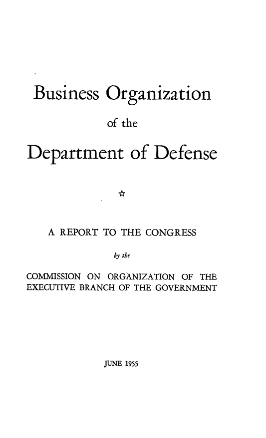 handle is hein.prescomm/bodod0001 and id is 1 raw text is: Business Organization
of the
Department of Defense

A REPORT TO THE CONGRESS
by the
COMMISSION ON ORGANIZATION OF THE
EXECUTIVE BRANCH OF THE GOVERNMENT

JUNE 1955


