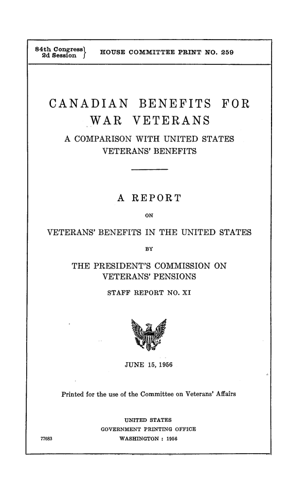 handle is hein.prescomm/cnavetb0001 and id is 1 raw text is: 




84th Congressl
2d Session f


HOUSE COMMITTEE PRINT NO. 259


CANADIAN


BENEFITS


        WAR VETERANS

   A COMPARISON  WITH  UNITED STATES
           VETERANS' BENEFITS





              A  REPORT

                   ON

VETERANS' BENEFITS IN THE UNITED  STATES

                   BY


  THE PRESIDENT'S COMMISSION  ON
        VETERANS' PENSIONS

        STAFF REPORT NO. XI








            JUNE 15, 1956



Printed for the use of the Committee on Veterans' Affairs


            UNITED STATES
        GOVERNMENT PRINTING OFFICE
           WASHINGTON : 1956


FOR


77683



