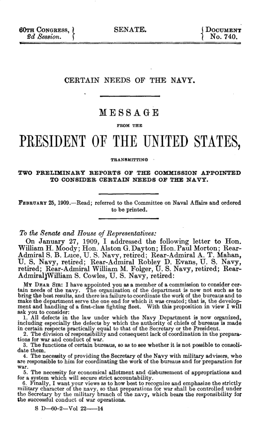 handle is hein.prescomm/cnnsoteny0001 and id is 1 raw text is: 60TH CONGRESS,                 SENATE.                        DOCUMENT
2d Session.                                                 No. 740.
CERTAIN NEEDS OF THE NAVY.
MESSAGE
FROM THE
PRESIDENT OF THE UNITED STATES,
TRANSMITTING
TWO PRELIMINARY REPORTS OF THE COMMISSION APPOINTED
TO CONSIDER CERTAIN NEEDS OF THE NAVY.
FEBRUARY 25, 1909.-Read; referred to the Committee on Naval Affairs and ordered
to be printed.
To the Senate and House of Representatives:
On January 27, 1909, I addressed the following letter to Hon.
William H. Moody; Hon. Alston G. Dayton; Hon. Paul Morton; Rear-
Admiral S. B. Luce, U. S. Navy, retired; Rear-Admiral A. T. Mahan,
U. S. Navy, retired; Rear-Admiral Robley D. Evans, U. S. Navy,
retired; Rear-Admiral William M. Folger, U. S. Navy, retired; Rear-
AdmiraljWilliam S. Cowles, U. S. Navy, retired:
MT DEAR SIR: I have appointed you as a member of a commission to consider cer-
tain needs of the navy. The organization of the department is now not such as to
bring the best results, and there is a failure to coordinate the work of the bureaus and to
make the department serve the one end for which it was created; that is, the develop-
ment and handling of a first-class fighting fleet. With this proposition in view I will
ask you to consider:
1. All defects in the law under which the Navy Department is now organized,
including especially the defects by which the authority of chiefs of bureaus is made
in certain respects practically equal to that of the Secretary or the President.
2. The division of responsibility and consequent lack of coordination in the prepara-
tions for war and conduct of war.
3. The functions of certain bureaus, so as to see whether it is not possible to consoli-
date them.
4. The necessity of providing the Secretary of the Navy with military advisers, who
are responsible to him for coordinating the work of the bureaus and for preparation for
war.
5. The necessity for economical allotment and disbursement of appropriations and
for a system which will secure strict accountability.
6. Finally, I want your views as to how best to recognize and emphasize the strictly
military character of the navy, so that preparations for war shall be controlled under
the Secretary by the military branch of the navy, which bears the responsibility for
the successful conduct of war operations.
S D-60-2-Vol 22-14


