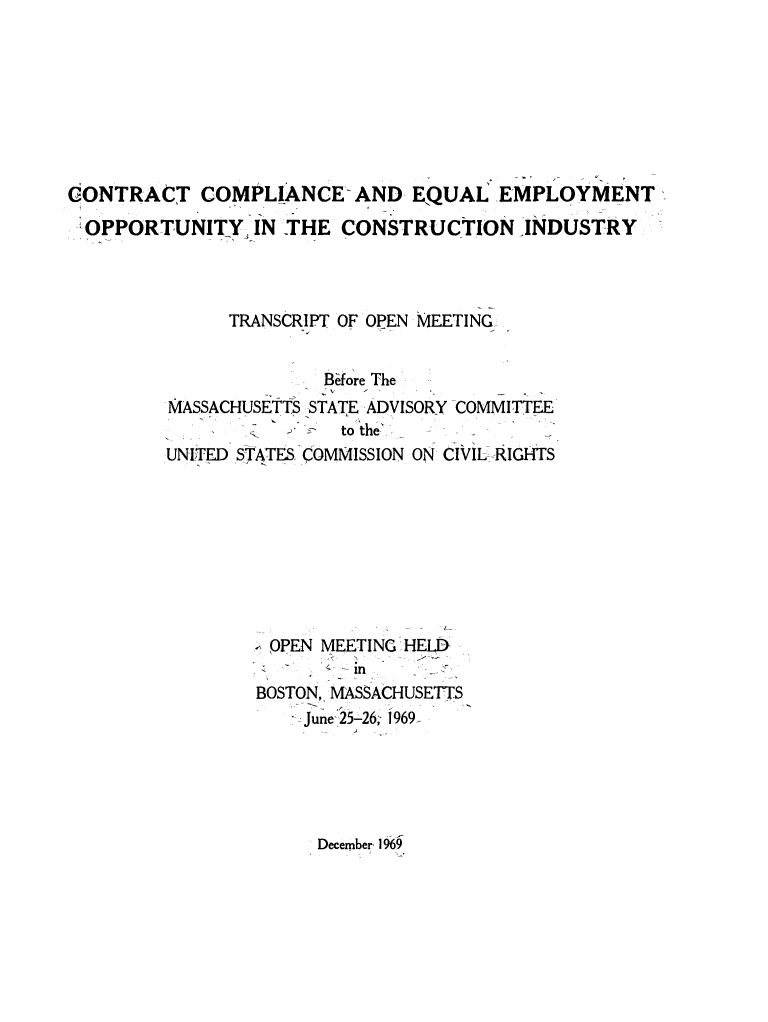 handle is hein.prescomm/coceqemop0001 and id is 1 raw text is: 








CONTRACT COMPLIANCE-AND EQUAL EMPLOYMENT

OPPORTUNITY IN THE CONSTRUCTION INDUSTRY




              TRANSCRIPT OF OPEN MEETING-


                       B0fore The
         MASSACHUSETTS STATE -ADVISORY -COMMITTEE-
                   -    to the.-,
         UNITED STATES -COMMISSION ON CIVIL RIGHTS









                  OPEN MEETING HELD-
                       - M
                 BOSTON, MASSACHUSETTS
                    -=June 25-26, 1969-


December 1%9.


