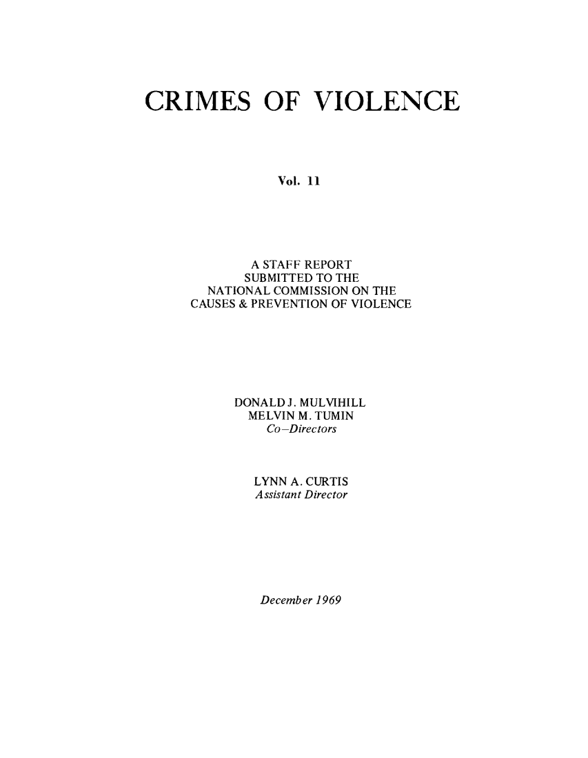 handle is hein.prescomm/crimviolcsr0001 and id is 1 raw text is: 






CRIMES OF VIOLENCE





                Vol. 11





             A STAFF REPORT
             SUBMITTED TO THE
        NATIONAL COMMISSION ON THE
      CAUSES & PREVENTION OF VIOLENCE


DONALD J. MULVIHILL
  MELVIN M. TUMIN
    Co-Directors



  LYNN A. CURTIS
  Assistant Director


December 1969


