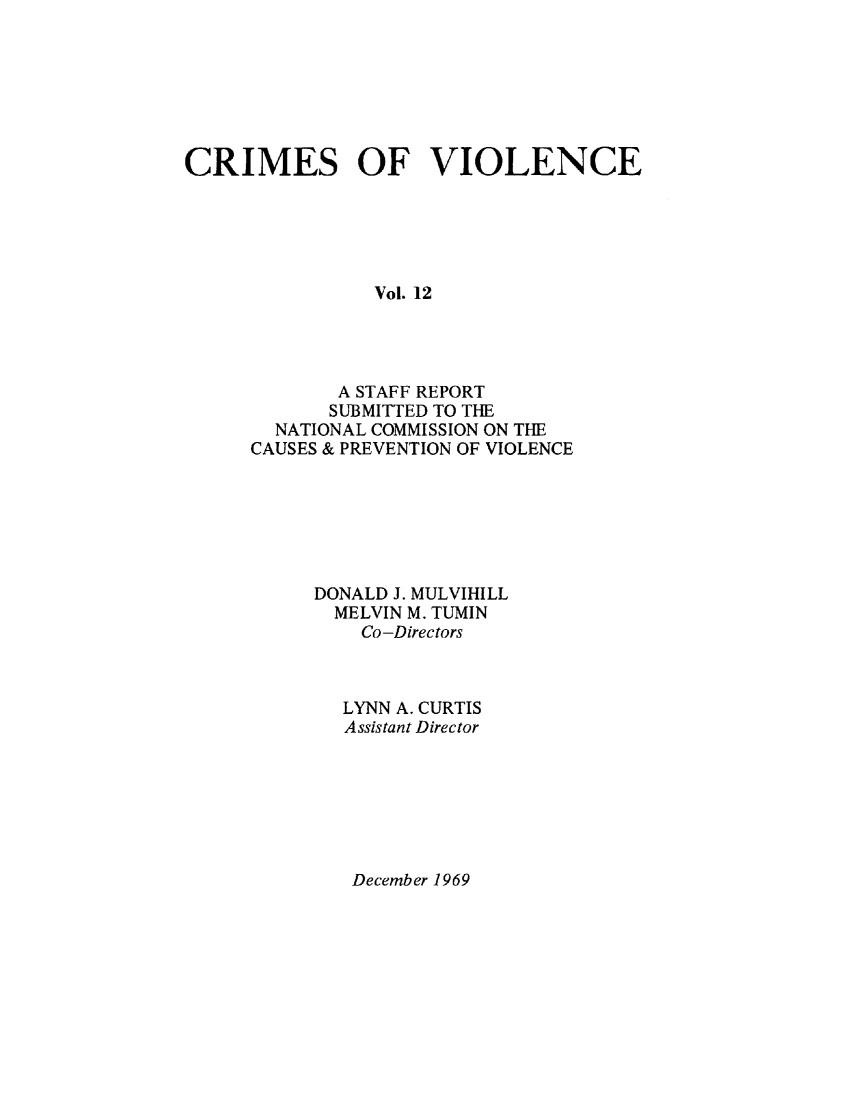 handle is hein.prescomm/crimviolcsr0002 and id is 1 raw text is: 







CRIMES OF VIOLENCE





                Vol. 12




             A STAFF REPORT
             SUBMITTED TO THE
        NATIONAL COMMISSION ON THE
      CAUSES & PREVENTION OF VIOLENCE


DONALD J. MULVIHILL
  MELVIN M. TUMIN
    Co -Directors



  LYNN A. CURTIS
  Assistant Director


December 1969


