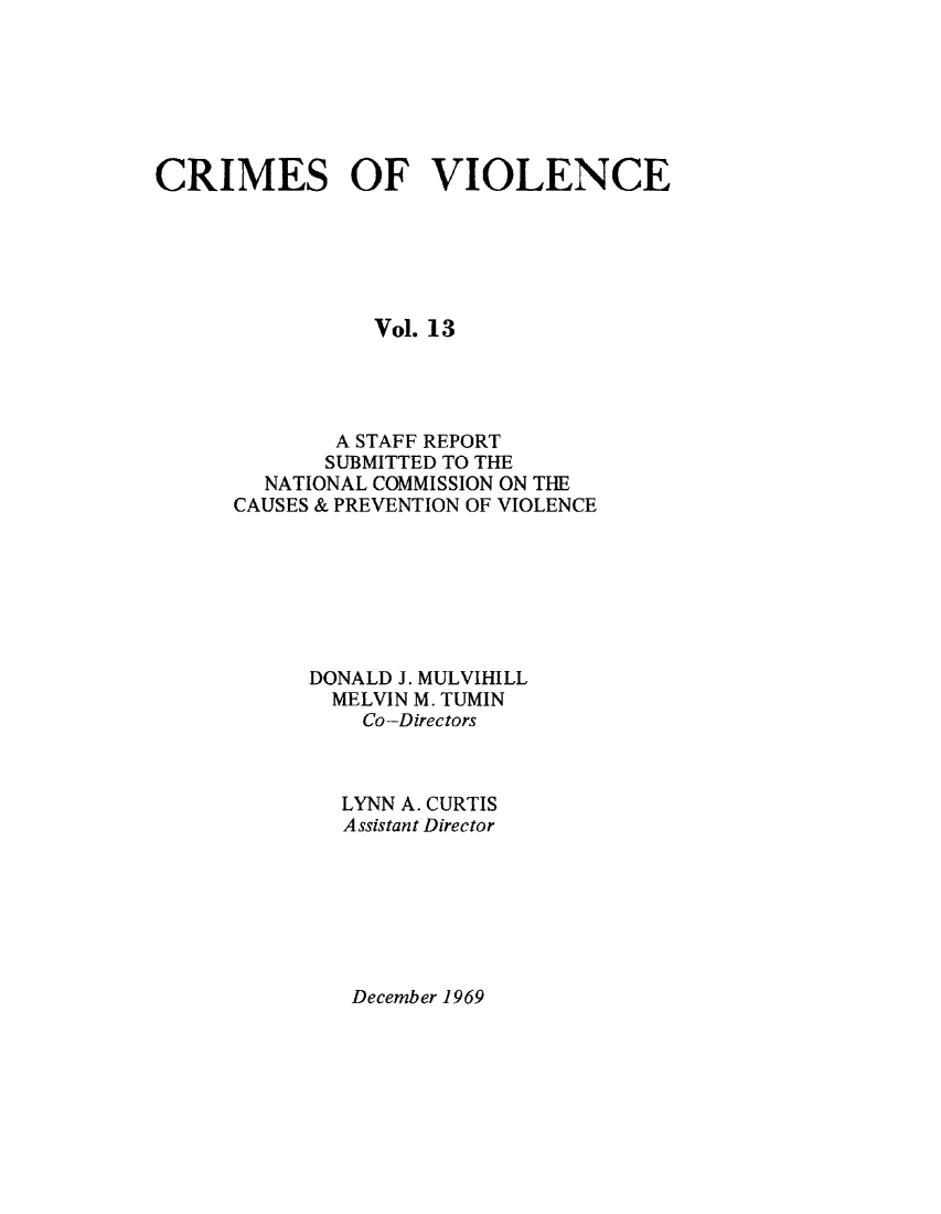 handle is hein.prescomm/crimviolcsr0003 and id is 1 raw text is: 







CRIMES OF VIOLENCE






                Vol. 13




             A STAFF REPORT
             SUBMITTED TO THE
        NATIONAL COMMISSION ON THE
      CAUSES & PREVENTION OF VIOLENCE







           DONALD J. MULVIHILL
             MELVIN M. TUMIN
               Co-Directors



               LYNN A. CURTIS
               Assistant Director


December 1969


