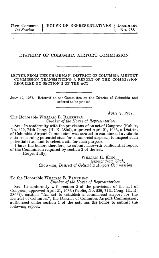 handle is hein.prescomm/dtocbaapt0001 and id is 1 raw text is: 75TH CONGRESS     HOUSE OF REPRESENTATIVES            DOCUMENT
1st Session                                          No. 288
DISTRICT OF COLUMBIA AIRPORT COMMISSION
LETTER FROM THE CHAIRMAN, DISTRICT OF COLUMBIA AIRPORT
COMMISSION TRANSMITTING A REPORT OF THE COMMISSION
REQUIRED BY SECTION 2 OF THE ACT
JULY 12, 1937.-Referred to the Committee on the District of Columbia and
ordered to be printed
JULY 9, 1937.
The Honorable WILLIAM B. BANKHEAD,
Speaker of the House of Representatives.
SIR: In conformity with the provisions of an act of Congress (Public,
No. 529, 74th Cong. (H. R. 3806), approved April 21, 1936, a District
of Columbia Airport Commission was created to examine all available
data concerning potential sites for commercial airports, to inspect such
potential sites, and to select a site for such purpose.
I have the honor, therefore, to submit herewith confidential report
of the Commission required by section 2 of the act.
Respectfully,
WILLIAM H. KING,
Senator from Utah,
Chairman, District of Columbia Airport Commission.
To the Honorable WILLIAM B. BANKHEAD,
Speaker of the House of Representatives.
SIR: In conformity with section 2 of the provisions of the act of
Congress, approved April 21, 1936 (Public, No. 529, 74th Cong. (H. R.
3806)), entitled An act to establish a commercial airport for the
District of Columbia, the District of Columbia Airport Commission,
authorized under section 1 of the act, has the honor to submit the
following report:


