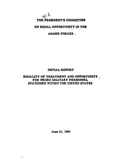 handle is hein.prescomm/eyottaoyf0001 and id is 1 raw text is: 




       THE. PRESIDENT'S COMMITTEE

       ON EQUAL OPPORTUNITY IN THE

            ARMED FORCES,










            INITIAL REPORT

EQUALITY OF TREATMENT AND OPPORTUNITY,
     FOR NEGRO MILITARY PERSONNEL
  STATIONEDWITHIN THE UNITED STATES


June 13. 1963


