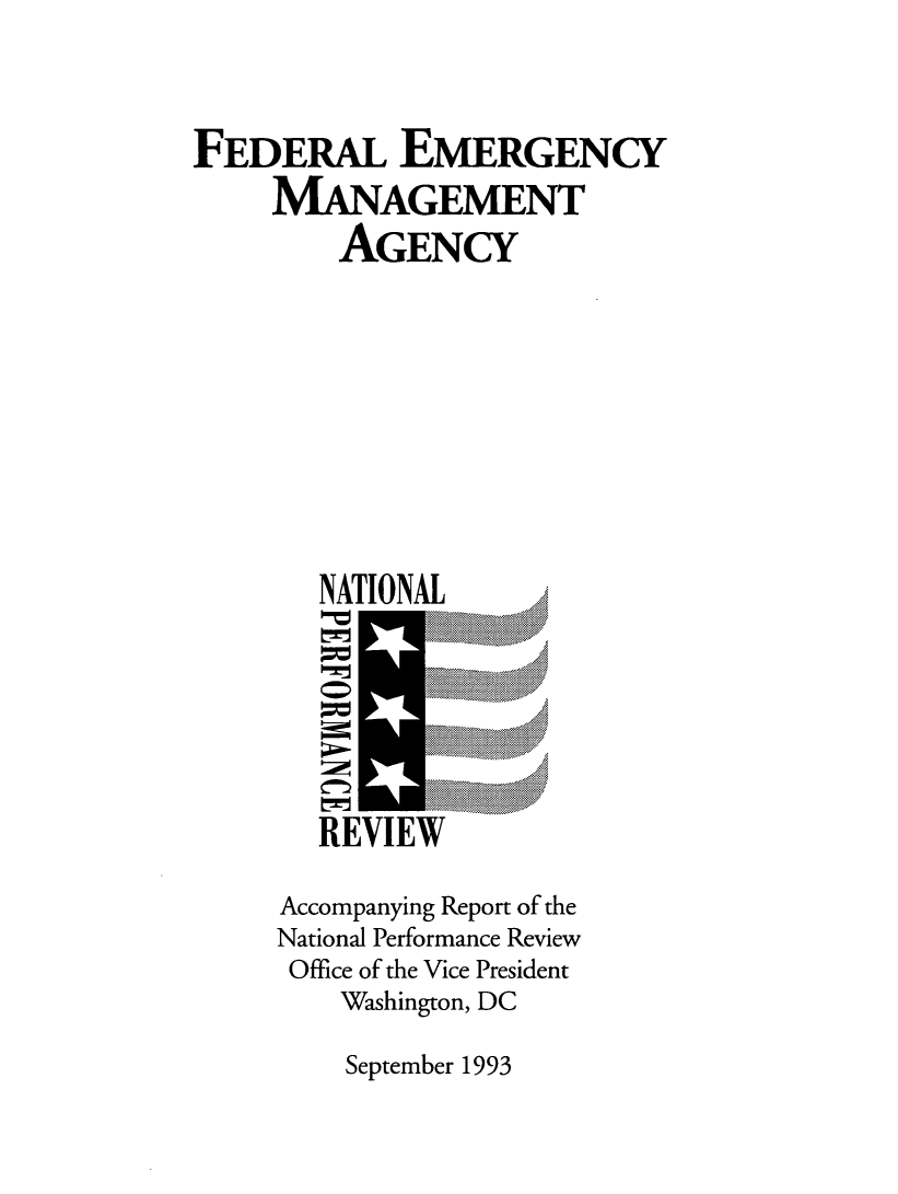 handle is hein.prescomm/femanpr0001 and id is 1 raw text is: 



FEDERAL EMERGENCY
     MANAGEMENT
         AGENCY










         NATIONAL
                    ...........






        REVIEW

     Accompanying Report of the
     National Performance Review
     Office of the Vice President
         Washington, DC


September 1993


