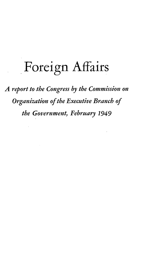 handle is hein.prescomm/fgnaf0001 and id is 1 raw text is: Foreign Affairs
A report to the Congress by the Commission on
Organization of the Executive Branch of
the Government, February 1949


