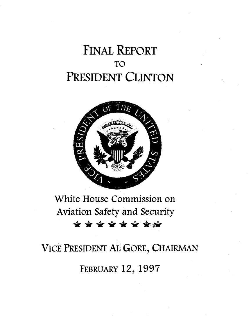 handle is hein.prescomm/finrecl0001 and id is 1 raw text is: 



   FINAL REPORT
         TO
PRESIDENT CLINTON


  White House Commission on
  Aviation Safety and Security


VICE PRESIDENT AL GORE, CHAIRMAN

       FEBRUARY 12, 1997



