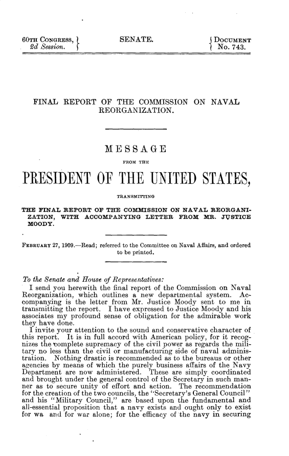 handle is hein.prescomm/flrtotecno0001 and id is 1 raw text is: 60TH CONGRESS,            SENATE.                 J DOCUMENT
2d Session.                                      1 No. 743.
FINAL REPORT OF THE COMMISSION ON NAVAL
REORGANIZATION.
MESSAGE
FROM THE
PRESIDENT OF THE UNITED STATES,
TRANSMrTING
THE FINAL REPORT OF THE COMMISSION ON NAVAL REORGANI-
ZATION, WITH ACCOMPANYING LETTER FROM MR. JUSTICE
MOODY.
FEBRUARY 27, 1909.-Read; referred to the Committee on Naval Affairs, and ordered
to be printed.
To the Senate and House of Representatives:
I send you herewith the final report of the Commission on Naval
Reorganization, which outlines a new departmental system. Ac-
companying is the letter from Mr. Justice Moody sent to me in
transmitting the report. I have expressed to Justice Moody and his
associates my profound sense of obligation for the admirable work
they have done.
I invite your attention to the sound and conservative character of
this report. It is in full accord with American policy, for it recog-
nizes the Complete supremacy of the civil power as regards the mili-
tary no less than the civil or manufacturing side of naval adminis-
tration. Nothing drastic is recommended as to the bureaus or other
agencies by means of which the purely business affairs of the Navy
Department are now administered. These are simply coordinated
and brought under the general control of the Secretary in such man-
ner as to secure unity of effort and action. The recommendation
for the creation of the two councils, the Secretary's General Council
and his Military Council, are based upon the fundamental and
all-essential proposition that a navy exists and ought only to exist
for wa and for war alone; for the efficacy of the navy in securing


