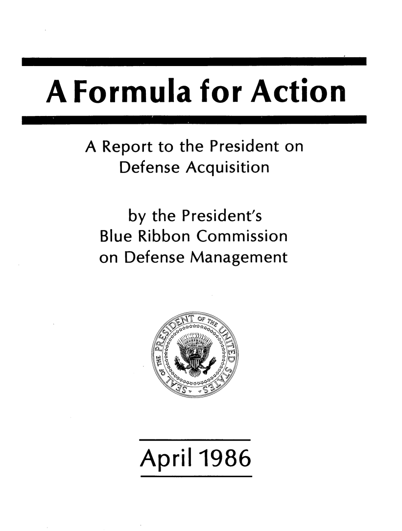 handle is hein.prescomm/formacdq0001 and id is 1 raw text is: 



A Formula for Action


A Report to the President on
    Defense Acquisition

    by the President's
  Blue Ribbon Commission
  on Defense Management


April 1986


