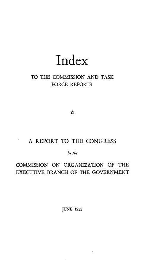handle is hein.prescomm/ixctfr0001 and id is 1 raw text is: Index
TO THE COMMISSION AND TASK
FORCE REPORTS
A REPORT TO THE CONGRESS
by the
COMMISSION ON ORGANIZATION OF THE
EXECUTIVE BRANCH OF THE GOVERNMENT

JUNE 1955


