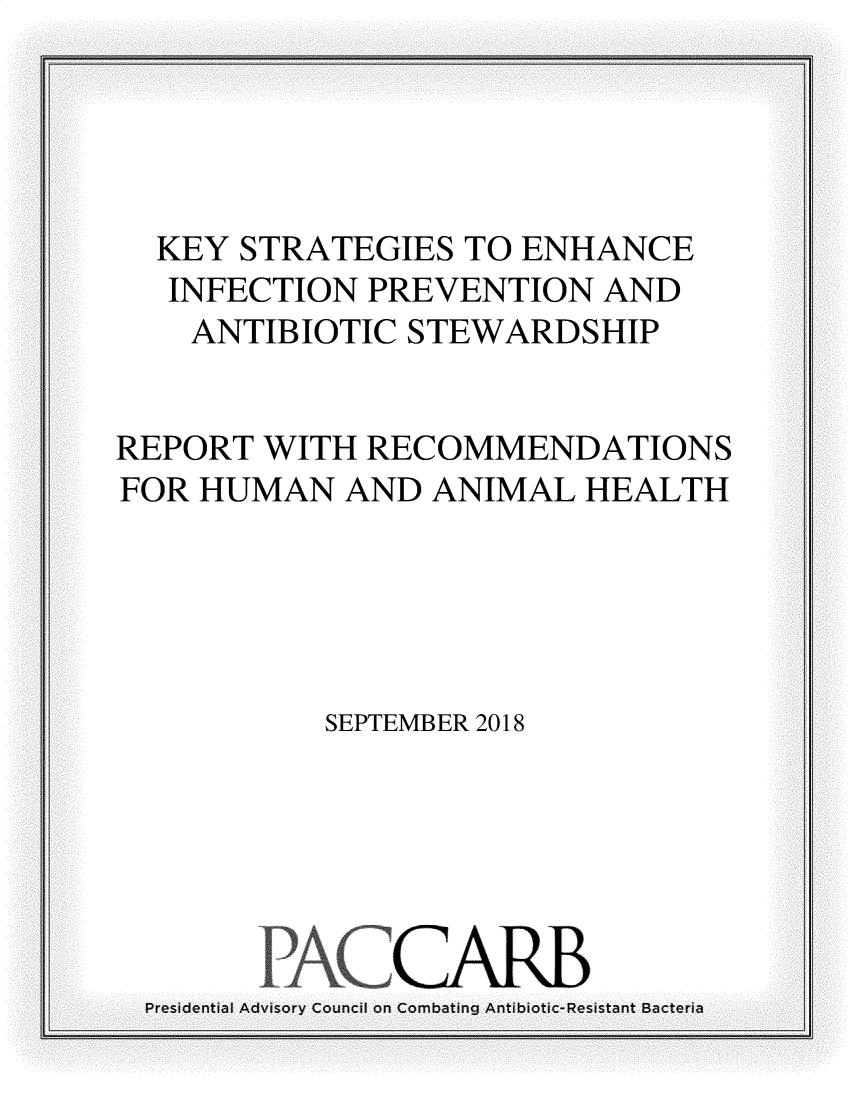 handle is hein.prescomm/kyssenipas0001 and id is 1 raw text is: 





  KEY STRATEGIES TO ENHANCE
  INFECTION PREVENTION AND
  ANTIBIOTIC STEWARDSHIP


REPORT WITH RECOMMENDATIONS
FOR HUMAN AND ANIMAL HEALTH





         SEPTEMBER 2018


