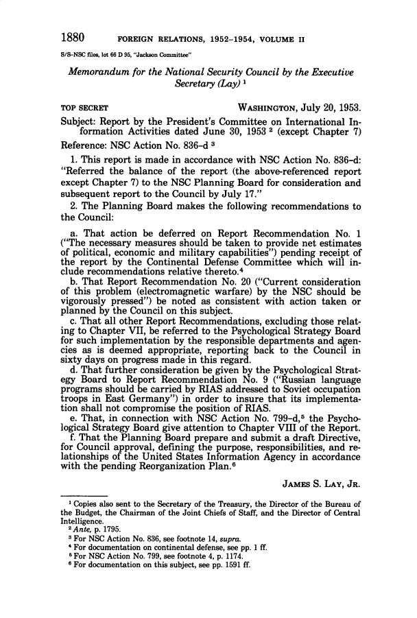 handle is hein.prescomm/mmftnlsycl0001 and id is 1 raw text is: 

1880        FOREIGN RELATIONS, 1952-1954, VOLUME II
S/S-NSC files, lot 66 D 95, Jackson Committee
  Memorandum for the National Security Council by the Executive
                         Secretary (Lay) I

TOP SECRET                            WASHINGTON, July 20, 1953.
Subject: Report by the President's Committee on International In-
    formation Activities dated June 30, 1953 2 (except Chapter 7)
Reference: NSC Action No. 836-d 3
  1. This report is made in accordance with NSC Action No. 836-d:
Referred the balance of the report (the above-referenced report
except Chapter 7) to the NSC Planning Board for consideration and
subsequent report to the Council by July 17.
  2. The Planning Board makes the following recommendations to
the Council:
  a. That action be deferred on Report Recommendation No. 1
(The necessary measures should be taken to provide net estimates
of political, economic and military capabilities) pending receipt of
the report by the Continental Defense Committee which will in-
clude recommendations relative thereto.4
  b. That Report Recommendation No. 20 (Current consideration
of this problem (electromagnetic warfare) by the NSC should be
vigorously pressed) be noted as consistent with action taken or
planned by the Council on this subject.
  c. That all other Report Recommendations, excluding those relat-
ing to Chapter VII, be referred to the Psychological Strategy Board
for such implementation by the responsible departments and agen-
cies as is deemed appropriate, reporting back to the Council in
sixty days on progress made in this regard.
  d. That further consideration be given by the Psychological Strat-
egy Board to Report Recommendation No. 9 (Russian language
programs should be carried by RIAS addressed to Soviet occupation
troops in East Germany) in order to insure that its implementa-
tion shall not compromise the position of RIAS.
  e. That, in connection with NSC Action No. 799-d,5 the Psycho-
logical Strategy Board give attention to Chapter VIII of the Report.
  f. That the Planning Board prepare and submit a draft Directive,
for Council approval, defining the purpose, responsibilities, and re-
lationships of the United States Information Agency in accordance
with the pending Reorganization Plan.6

                                                JAMES S. LAY, JR.
  Copies also sent to the Secretary of the Treasury, the Director of the Bureau of
the Budget, the Chairman of the Joint Chiefs of Staff, and the Director of Central
Intelligence.
  2Ante, p. 1795.
  3 For NSC Action No. 836, see footnote 14, supra.
  4 For documentation on continental defense, see pp. 1 ff.
  5 For NSC Action No. 799, see footnote 4, p. 1174.
  6 For documentation on this subject, see pp. 1591 ff.


