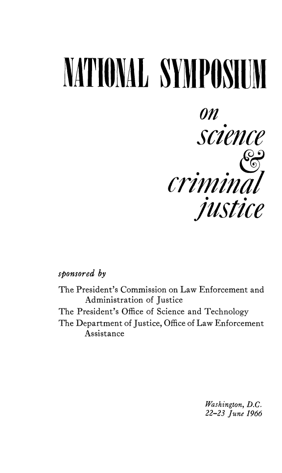 handle is hein.prescomm/nsyscrimju0001 and id is 1 raw text is: 







NATIONAL SYMPOSIUM


                           on


                           science




                     criminal

                           /1lst/ce






sponsored by

The President's Commission on Law Enforcement and
     Administration of Justice
The President's Office of Science and Technology
The Department of justice, Office of Law Enforcement
     Assistance







                            Washington, D.C.
                            22-23 June 1966


