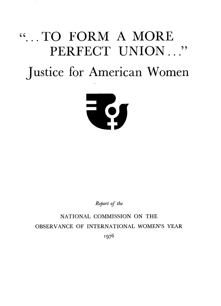 handle is hein.prescomm/perfujamwo0001 and id is 1 raw text is: 




... TO FORM A MORE

     PERFECT UNION


Justice for American Women


            Report of the

     NATIONAL COMMISSION ON THE
OBSERVANCE OF INTERNATIONAL WOMEN'S YEAR
             1976


