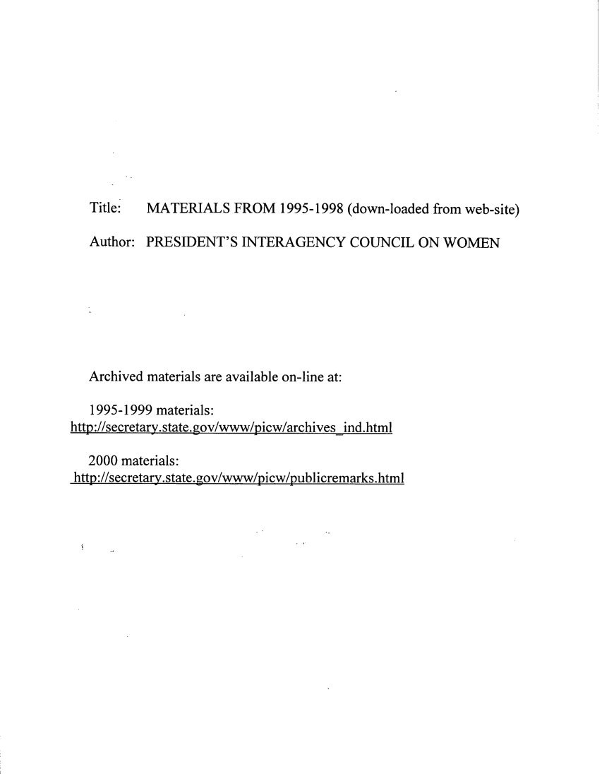 handle is hein.prescomm/picwo0001 and id is 1 raw text is: Title:  MATERIALS FROM 1995-1998 (down-loaded from web-site)
Author: PRESIDENT'S INTERAGENCY COUNCIL ON WOMEN
Archived materials are available on-line at:
1995-1999 materials:
http://secretary.state.gov/www/picw/archives ind.html

2000 materials:
http://secretary.state.gov/www/picw/publicremarks.html


