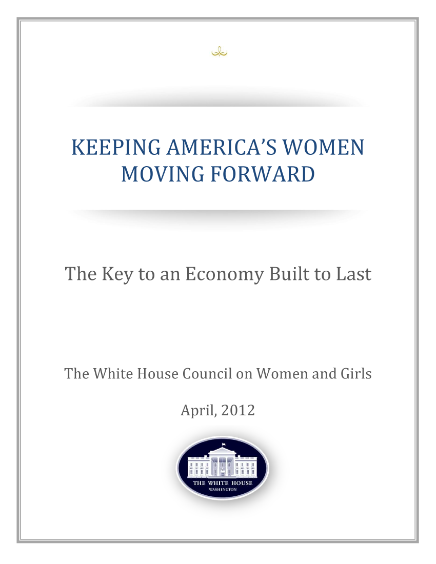 handle is hein.prescomm/prescommaaabp0001 and id is 1 raw text is: 





KEEPING AMERICA'S WOMEN
     MOVING FORWARD


The Key to an Economy Built to Last




The White House Council on Women and Girls

           April, 2012


