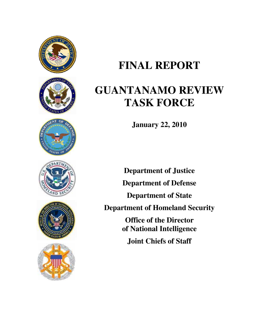 handle is hein.prescomm/prescommaaabw0001 and id is 1 raw text is: 






     FINAL REPORT


GUANTANAMO REVIEW
       TASK FORCE

       January 22, 2010





       Department of Justice
       Department of Defense
       Department of State
  Department of Homeland Security
       Office of the Director
       of National Intelligence
       Joint Chiefs of Staff


