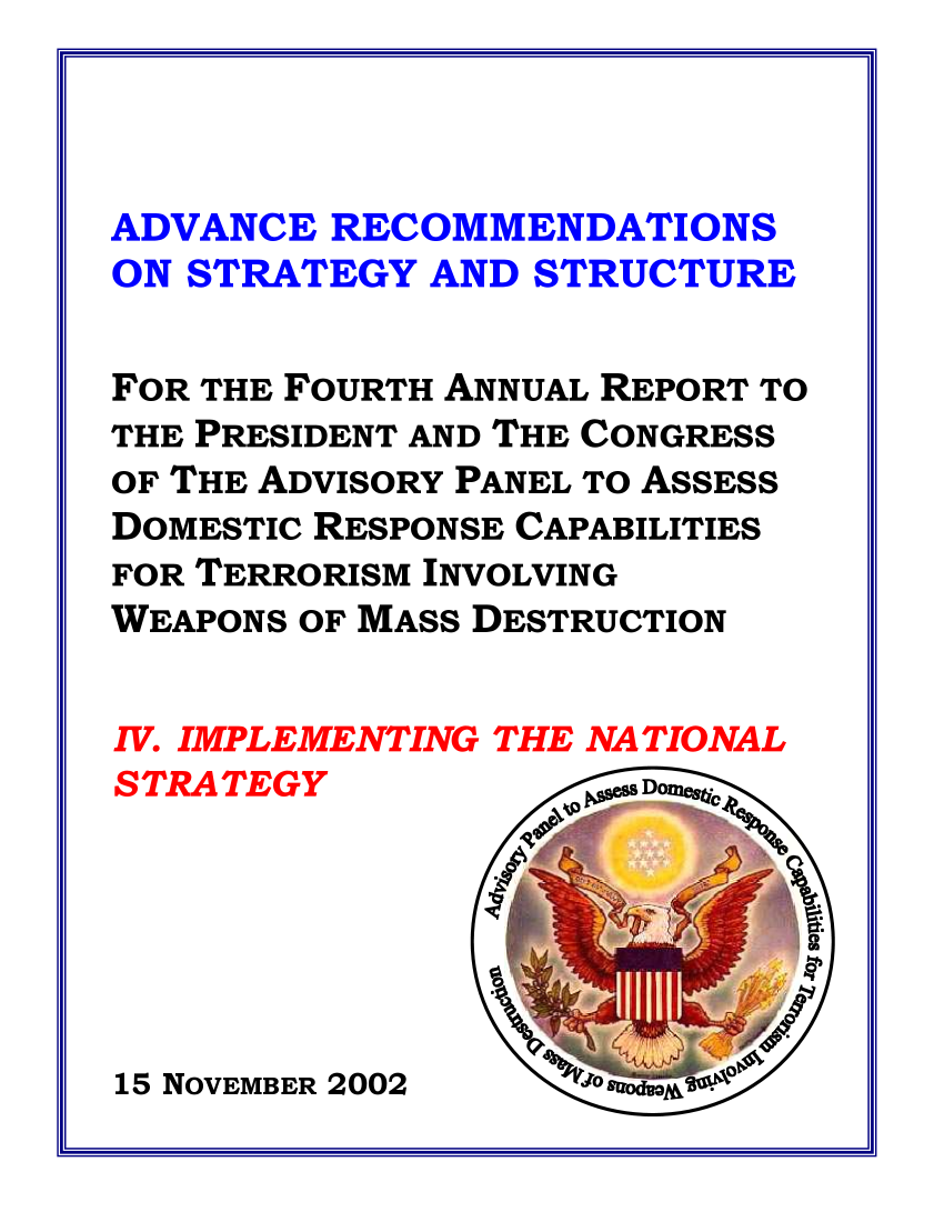 handle is hein.prescomm/prescommaaadz0001 and id is 1 raw text is: 



ADVANCE RECOMMENDATIONS
ON STRATEGY AND STRUCTURE


FOR THE FOURTH ANNUAL REPORT TO
THE PRESIDENT AND THE CONGRESS
OF THE ADVISORY PANEL TO ASSESS
DOMESTIC RESPONSE CAPABILITIES
FOR TERRORISM INVOLVING
WEAPONS OF MASS DESTRUCTION


15 NOVEMBER 2002


