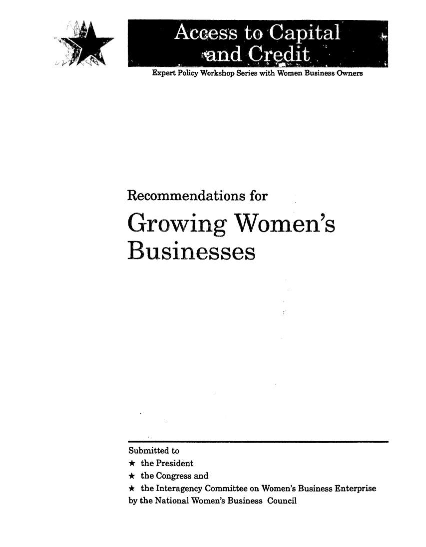 handle is hein.prescomm/recgrwob0001 and id is 1 raw text is: 
'A A A


Expert Policy Workshop Series with Women Business Owners


Recommendations for

Growing- Women s



Businesses


















Submitted to
* the President
* the Congress and
* the Interagency Committee on Women's Business Enterprise
by the National Women's Business Council


