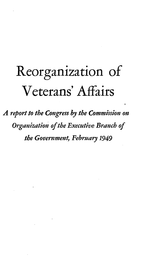 handle is hein.prescomm/regva0001 and id is 1 raw text is: Reorganization of
Veterans' Affairs
A report to the Congress by the Commission on
Organization of the Executive Branch of
the Government, February 1949


