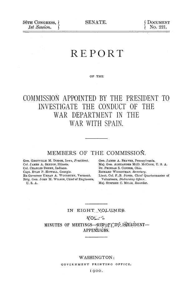handle is hein.prescomm/reivcwdsp0001 and id is 1 raw text is: 





56TH CONGRESS,
  1st Session.


SENATE.


DOCUMENT
No.  221.


                   REPORT





                           OF THE






COMMISSION APPOINTED BY THE PRESIDENT TO

      INVESTIGATE THE CONDUCT OF THE

            WAR DEPARTMENT IN THE

                   WAR   WITH SPAIN.








          MEMBERS OF THE COMMISSIO&.


Gen. GRENVILLE M. DODGE, IoWa, President.
Col. JAMEs A. SEXTON, Illinois.
Col. CHARLES DENBY, Indiana.
Capt. EVAN P. HOWELL, Georgia.
Ex-Governor URBAN A. WooDBoR, Vermont.
Brig. Gen. JOHN M. WILSON, Chief of Engineers,
U. S. A.


Gen. JAMES A. BEAVER, Pennsylvania.
Maj. Gen. ALEXANDER McD. MCOKx, U. S. A.
Dr. PHINEAS S. CONNER, Ohio.
RicHARD WEIGHTMAN, Secretary.
Lieut. Col. F..B. JONES, Chief Quartermaster of
Volunteers, Diebursing Qliccr..
Maj. STEPHEN C. MILLS, Recorder.


         IN  EIGHT VOJL.1V.MES



MINUTES OF MEETINGS-RE-Pif':Tr  D
                APPEN   IiS.







              WASHINGTON:

       GOVERNMENT  PRINTING  OFFICE.

                  1900.


