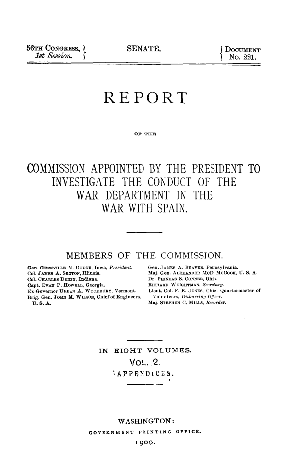 handle is hein.prescomm/reivcwdsp0002 and id is 1 raw text is: 







56TH CONGRESS,
  18t ssn.


DOCUMENT
No.  221.


                   REPORT





                           OF THE






COMMISSION APPOINTED BY THE PRESIDENT TO

      INVESTIGATE THE CONDUCT OF THE

            WAR DEPARTMENT IN THE

                   WAR   WITH SPAIN.








          MEMBERS OF THE COMMISSION.


Gen. GRENVILLE M. DODGE, Iowa, President.
Col. JAMES A. SEXTON, Illinois.
Col. CHARLES DENBY, Indiana.
Capt. EVAN P. HOWELL, Georgia.
Ex-Governor URBAN A. WOODBURY, Vermont.
Brig. Gen. JoHN M. WILsoN, Chief of Engineers.
U. S. A.


Gen. JAMEs A. BEAVER, PennSylvania.
Maj. Gen. ALEXANDER MOD. MCCOOK, U. S. A.
Dr. PHINEAS S. CONNER, Ohio.
RICHARD WEIGHTMAN, Secretary.
Lieut. Col. F. B. JONES. Chief Quartermaster of
Volunteers, Dibursing offier.
Mij. STEPHEN C. MILLS, Recorder.


IN  EIGHT   VOLUMES.

        Vol.  2.

    LAPPENDIS.


       WASHINGTON:

GOVERNMENT  PRINTING  OFFICE.

            I 900.


SENATE.



