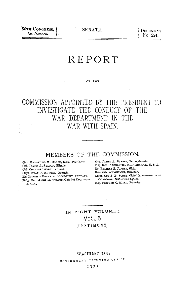 handle is hein.prescomm/reivcwdsp0005 and id is 1 raw text is: 







56TH CONGRESS,            SENATE.                  DOCUMENT
  1st Session.                                      No. 221.







                    REPORT





                            OF THE






COMMISSION APPOINTED BY THE PRESIDENT TO

       INVESTIGATE THE CONDUCT OF THE

             WAR DEPARTMENT IN THE

                   WAR WITH SPAIN.


MEMBERS OF THE COMMISSION.


Gen. GRENVILLE M. DODGE, Iowa, Prebident.
Col. JAMES A. SEXTON, Illinois.
Col. CHARLES DENBY, Indiana.
Capt. EVAN P. HOWELL, Georgia.
Ex-Governor URBAN A. WoonunY, Vermont.
Brig. Gen. JoHN M. WILSON, Chief of Engineers,
U. S. A.


Gen. JAMEs A. BEAVER, Pennsylvania.
Maj. Gen. ALEXANDER MOD. McCoOK, U. S. A.
Dr. PHINEAB S. CONNER, Ohio.
RICHARD WEIGHTMAN, Secretary.
Lieut. Col. F. B. JONES, Chief Quartermaster of
Volunteers, Disbursing OPfficer.
Maj. STEPHEN C. MILLS, Recorder.


  IN  EIGHT VOLUMES.

          VoL., 5

        TEST I MQNY.








        WASHINGTON:

GOVERNMENT   PRINTING OFFICE.
            1900.


