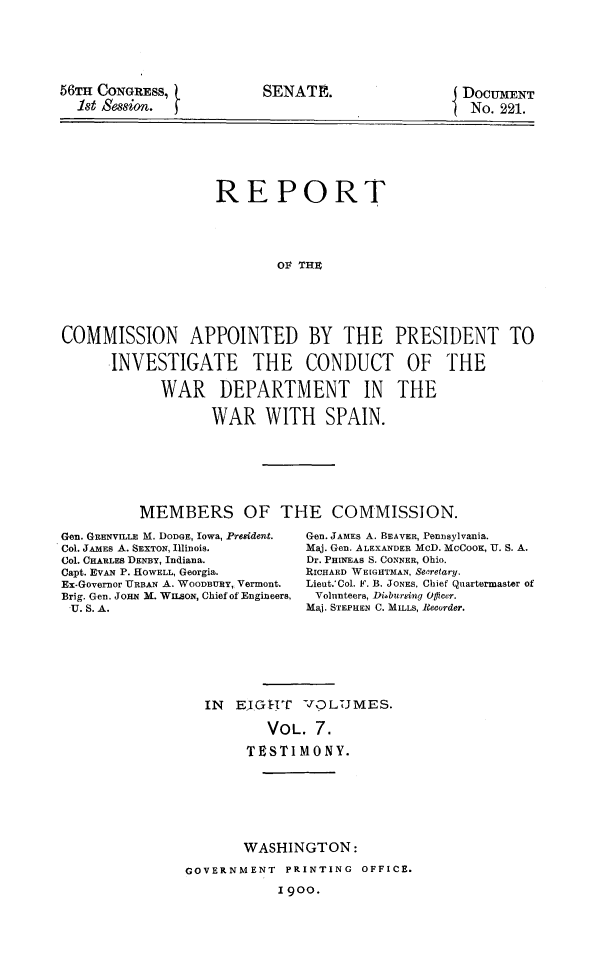 handle is hein.prescomm/reivcwdsp0007 and id is 1 raw text is: 






56TH CONGRESS,
  1st Session.


t.


SENATE.                  DOCUMENT
                          No. 221.


                   REPORT





                           OF THE






COMMISSION APPOINTED BY THE PRESIDENT TO

      INVESTIGATE THE CONDUCT OF THE

            WAR DEPARTMENT IN THE

                   WAR   WITH SPAIN.


MEMBERS OF THE COMMISSION.


Gen. GRENVILLE M. DODGE, Iowa, Preident.
Col. JAMES A. SEXTON, Illinois.
Col. CHARLES DENBY, Indiana.
Capt. EVAN P. HOWELL, Georgia.
Ex-Governor URBAN A. WOODRnY, Vermont.
Brig. Gen. JoHN M. WILSON, Chief of Engineers,
U. S. A.


Gen. JAMES A. BEAVER, Pennsylvania.
Maj. Gen. ALEXANDER McD. McCooK, U. S. A.
Dr. PHINEAS S. CONNER, Ohio.
RICHARD WEIGHTMAN, Sepretary.
Lieut.'Col. F. B. JONES, Chief Quartermaster of
Volunteers, Disbursing Offieer.
Maj. STEPHEN C. MILLS, Recorder.


IN  EjIGHT  VOLUMES.

        VOL.  7.

     TESTIMONY.


       WASHINGTON:

GOVERNMENT  PRINTING  OFFICE.

           1900.


