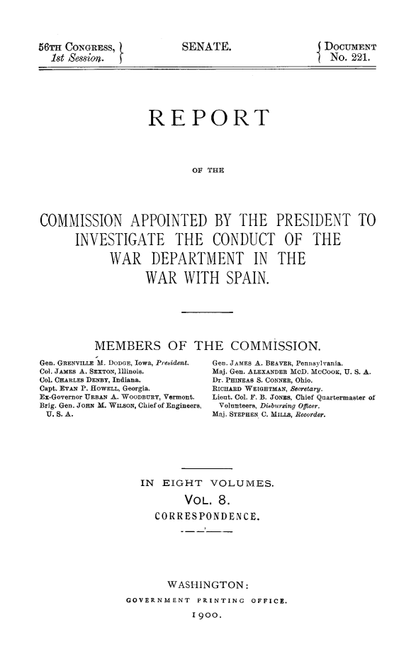handle is hein.prescomm/reivcwdsp0008 and id is 1 raw text is: 




56TH CONGRESS,
  1st session.


SENATE.


DOCUMENT
No.  221.


                   REPORT





                           OF THE






COMMISSION APPOINTED BY THE PRESIDENT TO

      INVESTIGATE THE CONDUCT OF THE

            WAR DEPARTMENT IN THE

                  WAR WITH SPAIN.








          MEMBERS OF THE COMMISSION.


Gen. GRENVILLE M. DODGE, Iowa, Prebident.
Col. JAMEs A. SEXTON, Illinois.
Col. CHARLES DENBY, Indiana.
Capt. EVAN P. HOWELL, Georgia.
Ex-Governor URBAN A. WOODBURY, Vermont.
Brig. Gen. JOHN M. WILSON, Chief of Engineers,
U. S. A.


Gen. JAMES A. BEAVER, Pennsylvania.
Maj. Gen. ALEXANDER MOD. MCCOOK, U. S. A.
Dr. PHINEAs S. CONNER, Ohio.
RICHARD WEIGHTMAN, Secretary.
Lieut. Col. F. B. JoNEms, Chief Quartermaster of
Volunteers, Dibursing Ofeer.
Maj. STEPHEN C. MILLS, Recorder.


IN  EIGHT   VOLUMES.

        VOL.  8.

   CORRESPONDENCE.


       WASHINGTON:

GOVERNMENT  PRINTING  OFFICE.

            1900.



