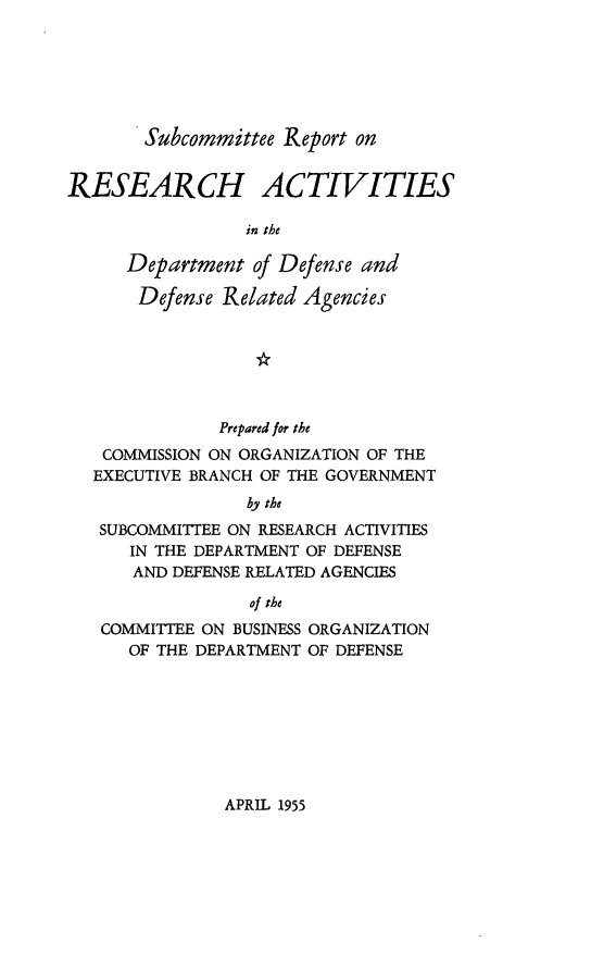 handle is hein.prescomm/srdod0001 and id is 1 raw text is: Subcommittee Report on

RESEARCH ACTIVITIES
in the
Department of Defense and
Defense Related Agencies

Prepared for the
COMMISSION ON ORGANIZATION OF THE
EXECUTIVE BRANCH OF THE GOVERNMENT
by the
SUBCOMMITTEE ON RESEARCH ACTIVITIES
IN THE DEPARTMENT OF DEFENSE
AND DEFENSE RELATED AGENCIES
of the
COMMITTEE ON BUSINESS ORGANIZATION
OF THE DEPARTMENT OF DEFENSE

APRIL 1955


