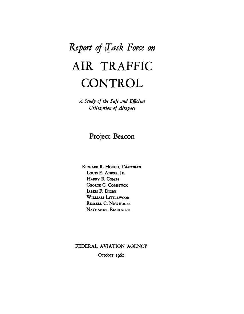 handle is hein.prescomm/syotsaet0001 and id is 1 raw text is: 







Report of iask Frce on


AIR TRAFFIC


    CONTROL


    A Study of the Safe and Efficient
       Utilization of Airspace




       Project Beacon




    RICHARD R. HOUGH, Chairman
      Louis E. ANDRE, JR.
      HARRY B. COMBS
      GEORGE C. COMSTOCK
      JAMEs F. DIGBY
      WILLIAM LrIrLEWOOD
      RUSSELL C. NEWHOUSE
      NATHANEL ROCHESTER






  FEDERAL AVIATION AGENCY


October i96i


