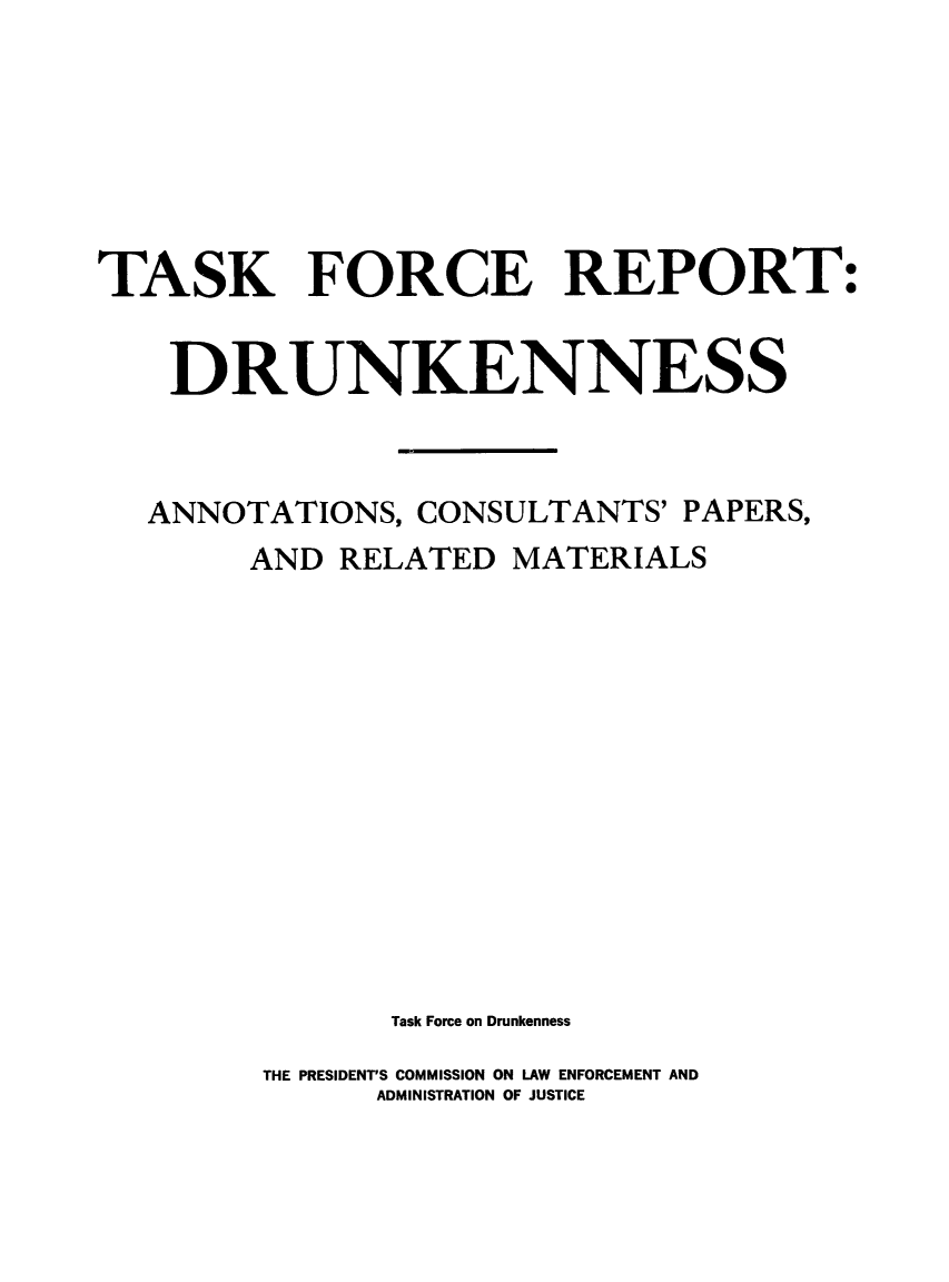 handle is hein.prescomm/tskfrdrunk0001 and id is 1 raw text is: 






TASK FORCE REPORT:


    DRUNKENNESS


    ANNOTATIONS, CONSULTANTS' PAPERS,
        AND RELATED  MATERIALS












               Task Force on Drunkenness
        THE PRESIDENTS COMMISSION ON LAW ENFORCEMENT AND
              ADMINISTRATION OF JUSTICE


