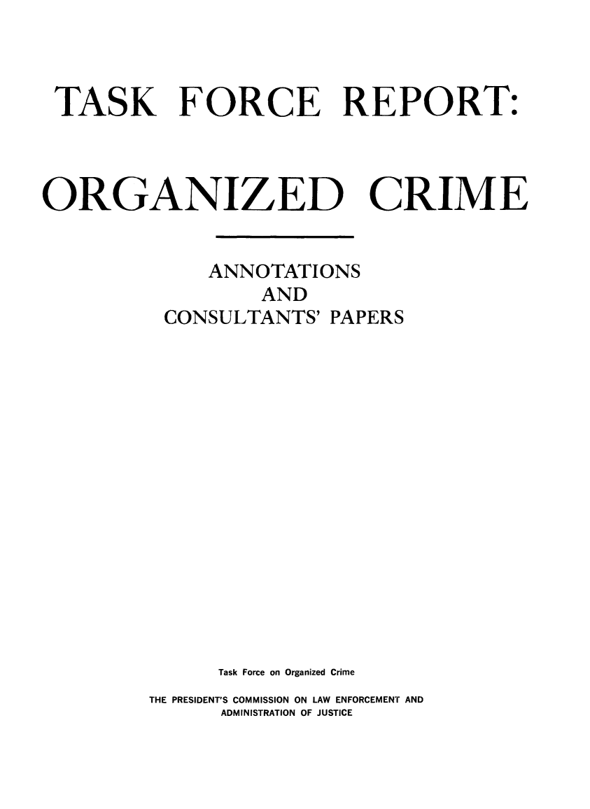 handle is hein.prescomm/tskfrorgc0001 and id is 1 raw text is: 



TASK FORCE REPORT:


ORGANILED


CRIME


     ANNOTATIONS
         AND
 CONSULTANTS'  PAPERS















      Task Force on Organized Crime
THE PRESIDENT'S COMMISSION ON LAW ENFORCEMENT AND
      ADMINISTRATION OF JUSTICE


