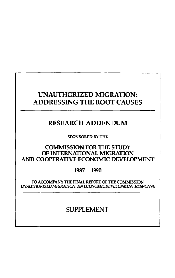 handle is hein.prescomm/unaumircreadsp0001 and id is 1 raw text is: 













     UNAUTHORIZED MIGRATION:
   ADDRESSING THE ROOT CAUSES


        RESEARCH ADDENDUM

             SPONSORED BY THE

       COMMISSION FOR THE STUDY
       OF INTERNATIONAL MIGRATION
AND COOPERATIVE ECONOMIC DEVELOPMENT
               1987 - 1990

   TO ACCOMPANY THE FINAL REPORT OF THE COMMISSION
UNAUTHORIZEDMIGRATION: ANECONOMICDEVELOPMENTRESPONSE


SUPPLEMENT


