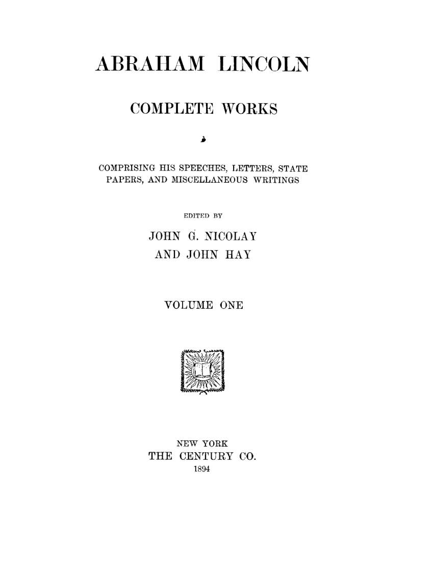 handle is hein.presidents/ablnc0001 and id is 1 raw text is: ABRAHAM LINCOLN
COMPLETE WORKS
COMPRISING HIS SPEECHES, LETTERS, STATE
PAPERS, AND MISCELLANEOUS WRITINGS
EDITED BY
JOHN G. NICOLAY
AND JOHN HAY
VOLUME ONE

NEW YORK
THE CENTURY CO.
1894


