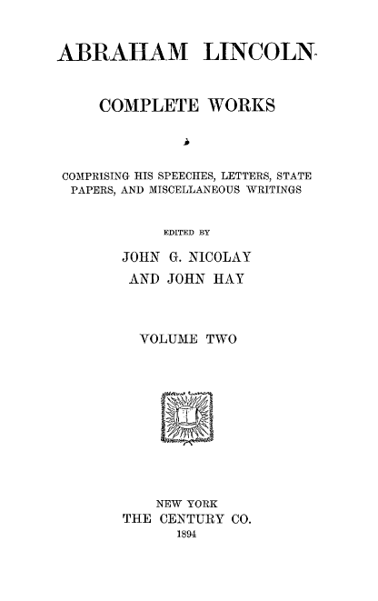 handle is hein.presidents/ablnc0002 and id is 1 raw text is: ABRAHAM LINCOLN
COMPLETE WORKS
COMPRISING HIS SPEECHES, LETTERS, STATE
PAPERS, AND MISCELLANEOUS WRITINGS
EDITED BY
JOHN G. NICOLAY
AND JOHN HAY
VOLUME TWO
NEW YORK
THE CENTURY CO.
1894


