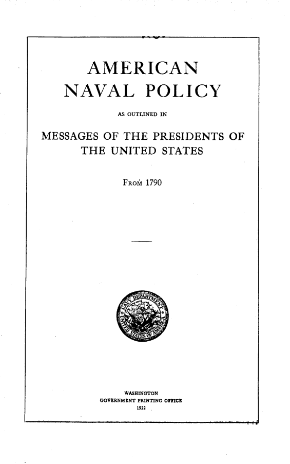 handle is hein.presidents/amicnav0001 and id is 1 raw text is: 




AMERICAN


NAVAL


POLICY


            AS OUTLINED IN

MESSAGES OF THE PRESIDENTS OF
      THE UNITED STATES


            FROMf 1790


    WASHINGTON
GOVERNMINT PRINTING OMCc
      1922



