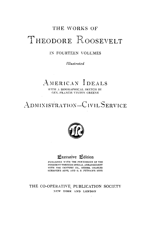 handle is hein.presidents/amidead0001 and id is 1 raw text is: ï»¿THE WORKS OF

THEODORE ROOSEVELT
IN FOURTEEN VOLUMES
Illustrated
AMERICAN IDEALS
WITH .1 BIOGRAPHICAL SKE'CH BY
(;EN. FRANCIS 11NTON GREENE
ADM INISTIRATION-C IVI L SERVICE
Executive Edition
PUBLISHED WITH THE PERMISSION OF THE
PRESIDENT THROUGH SPECIAL ARRANGEMENT
WITH THE CENTURY CO., MESSRS. CHARLES
SCRIBNER'S SONS, AND G. P. PUTNAM'S SONS
THE CO-OPERATIVE PUBLICATION SOCIETY
NEW YORK AND LONDON


