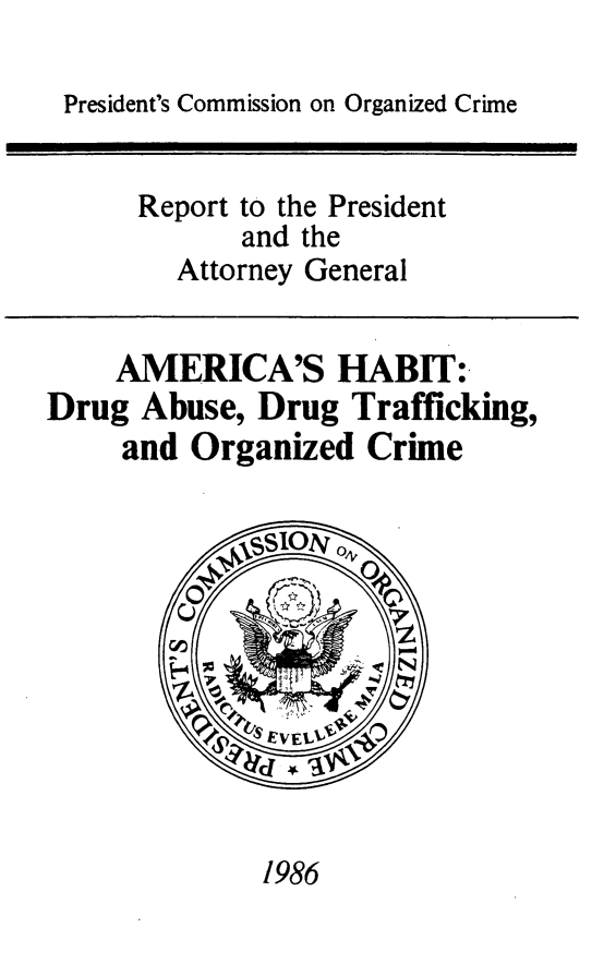 handle is hein.presidents/amrhbt0001 and id is 1 raw text is: 

President's Commission on Organized Crime


      Report to the President
            and the
        Attorney General


    AMERICA'S HABIT:.
Drug Abuse, Drug Trafficking,
     and Organized Crime


1986


