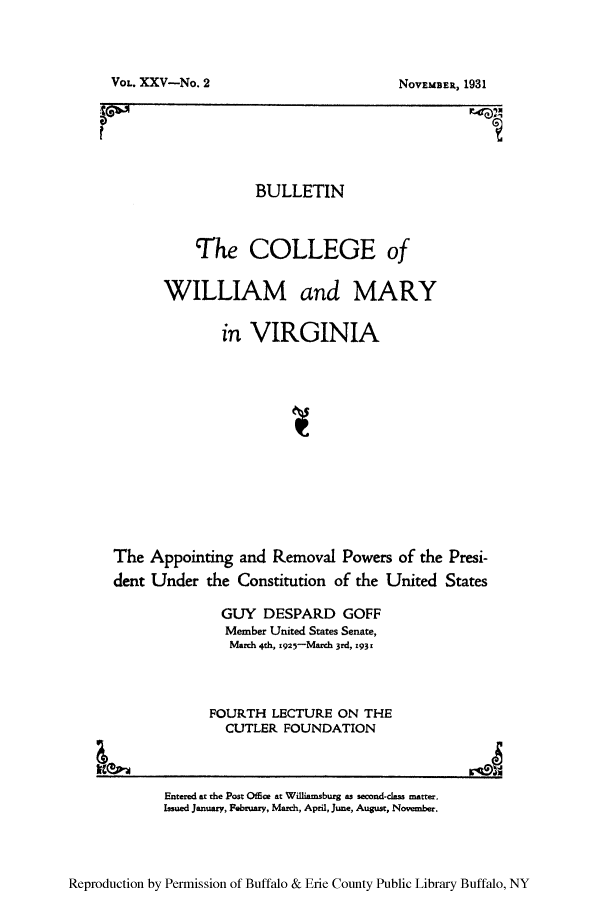 handle is hein.presidents/apreun0001 and id is 1 raw text is: VOL. XXV-No. 2

NOVEMBER, 1931

BULLETIN
The COLLEGE of
WILLIAM and MARY
in VIRGINIA
The Appointing and Removal Powers of the Presi-
dent Under the Constitution of the United States
GUY DESPARD GOFF
Member United States Senate,
March 4th, 1925-March 3rd, 193x
FOURTH LECTURE ON THE
CUTLER FOUNDATION
L,0

Reproduction by Permission of Buffalo & Erie County Public Library Buffalo, NY

Entered at the Post Ofce at Williamsburg as second-class matter.
Issued January, February, March, April, June, August, November.


