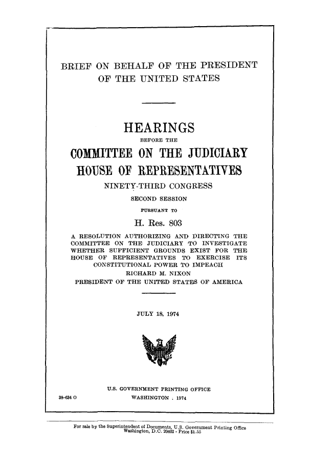 handle is hein.presidents/behalpre0001 and id is 1 raw text is: BRIEF ON BEHALF OF THE PRESIDENT
OF THE UNITED STATES
HEARINGS
BEFORE THE
COMMITTEE ON THE JUDICIARY
HOUSE O REPRESENTATIYES
NINETY-THIRD CONGRESS
SECOND SESSION
PURSUANT TO
H. Res. 803
A RESOLUTION AUTHORIZING AND DIRECTING THE
COMMITTEE ON THE JUDICIARY TO INVESTIGATE
WHETHER SUFFICIENT GROUNDS EXIST FOR THE
HOUSE OF REPRESENTATIVES TO EXERCISE ITS
CONSTITUTIONAL POWER TO IMPEACH
RICHARD M. NIXON
PRESIDENT OF THE UNITED STATES OF AMERICA
JULY 18, 1974
U.S. GOVERNMENT PRINTING OFFICE
38-6340          WASHINGTON . 1974

For sale by the Superintendent of Documents, U.S. Government Printing Office
Washington, D.C. 20402 - Price $1.55



