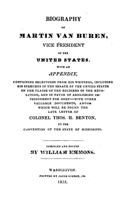 handle is hein.presidents/bgmvb0001 and id is 1 raw text is: 




             BIOGRAPHY

                    OF


   MARTIN VAN BUREN,


            VICE PRESIDENT

                  OF THE

         UNITED STATES.

                  WITH ANi

              .1PPENDLY

CONTAINING SELECTIONS FROM HIS WRITINGS, INCLUDING
  HIS SPEECHES IN THE SEIATE OF THE UNITED STATES
  ON THE CLAIMS OF THE SOLDIERS OF THE REVO-
     LUTION, AND IN FAVOR OF ABOLISHING IM-
       PRISONMENT FOR DEBT-WITH OTHER
       VALUABLE DOCUMENTS, AMONG
          WHICH WILL BE FOUND THE
              LATE LETTER OF

       COLONEL THOS. H. BENTON,

                  TO THE
    CONVENTION OF THE STATE OF MISSISSIPPI.


       COMPILED AND EDITED

BY 1W;1LIA: ET'IWMO S.


    V ASHINGYON:

PRINTED BY JACOB GIDEON_ JR.

        1835.



