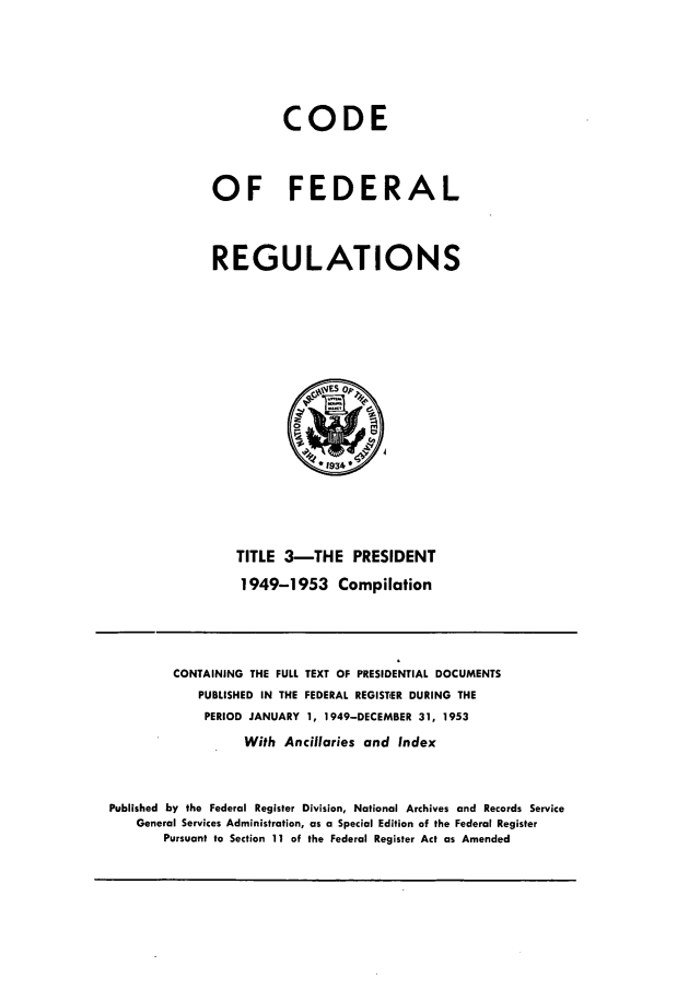 handle is hein.presidents/cfrfvt0001 and id is 1 raw text is: 




          CODE


OF FEDERAL


REGULATIONS


TITLE 3-THE PRESIDENT
1949-1953 Compilation


         CONTAINING THE FULL TEXT OF PRESIDENTIAL DOCUMENTS
            PUBLISHED IN THE FEDERAL REGISTER DURING THE
            PERIOD JANUARY 1, 1949-DECEMBER 31, 1953
                  With Ancillaries and Index


Published by the Federal Register Division, National Archives and Records Service
    General Services Administration, as a Special Edition of the Federal Register
       Pursuant to Section 11 of the Federal Register Act as Amended


